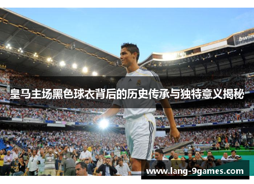 皇马主场黑色球衣背后的历史传承与独特意义揭秘