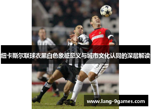 纽卡斯尔联球衣黑白色象征意义与城市文化认同的深层解读