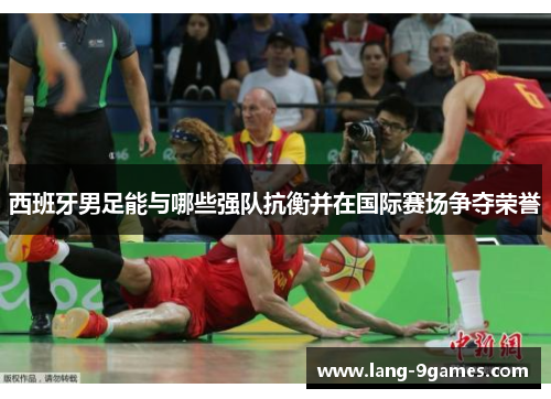 西班牙男足能与哪些强队抗衡并在国际赛场争夺荣誉