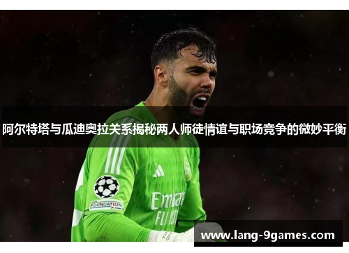 阿尔特塔与瓜迪奥拉关系揭秘两人师徒情谊与职场竞争的微妙平衡