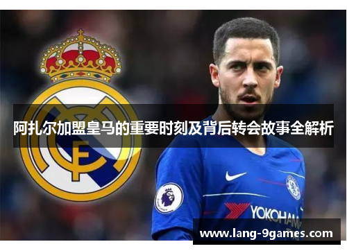 阿扎尔加盟皇马的重要时刻及背后转会故事全解析 阿扎尔加盟皇马的重要时刻及背后转会故事全解析