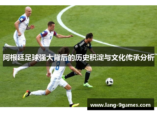 阿根廷足球强大背后的历史积淀与文化传承分析 阿根廷足球强大背后的历史积淀与文化传承分析