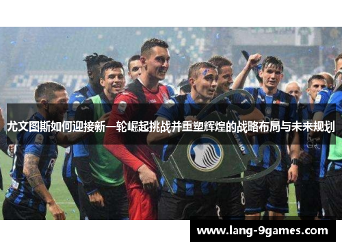 尤文图斯如何迎接新一轮崛起挑战并重塑辉煌的战略布局与未来规划