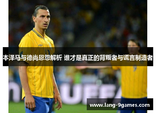 本泽马与德尚恩怨解析 谁才是真正的背叛者与谎言制造者 本泽马与德尚恩怨解析 谁才是真正的背叛者与谎言制造者