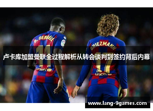 卢卡库加盟曼联全过程解析从转会谈判到签约背后内幕 卢卡库加盟曼联全过程解析从转会谈判到签约背后内幕