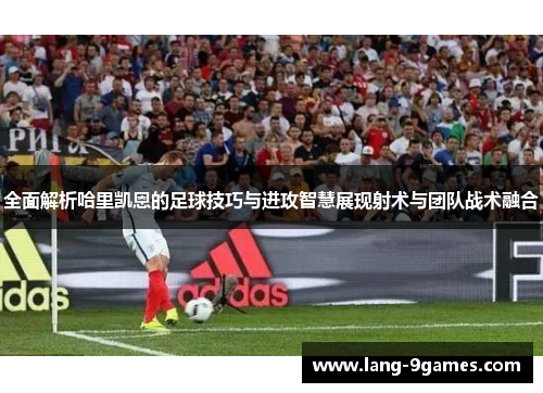 全面解析哈里凯恩的足球技巧与进攻智慧展现射术与团队战术融合