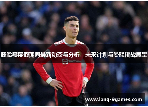 滕哈赫度假期间最新动态与分析:未来计划与曼联挑战展望 滕哈赫度假期间最新动态与分析:未来计划与曼联挑战展望