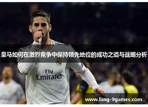 皇马如何在激烈竞争中保持领先地位的成功之道与战略分析