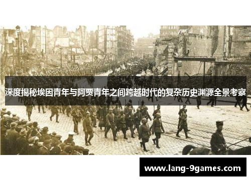 深度揭秘埃因青年与阿贾青年之间跨越时代的复杂历史渊源全景考察 深度揭秘埃因青年与阿贾青年之间跨越时代的复杂历史渊源全景考察