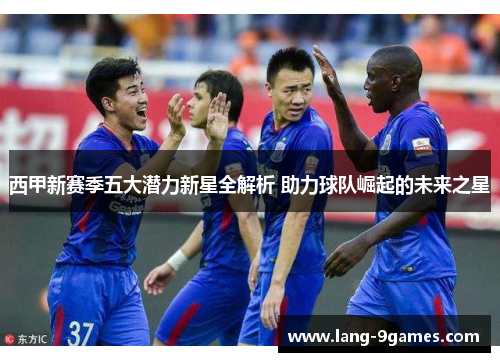 西甲新赛季五大潜力新星全解析 助力球队崛起的未来之星