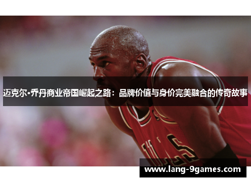 迈克尔·乔丹商业帝国崛起之路：品牌价值与身价完美融合的传奇故事