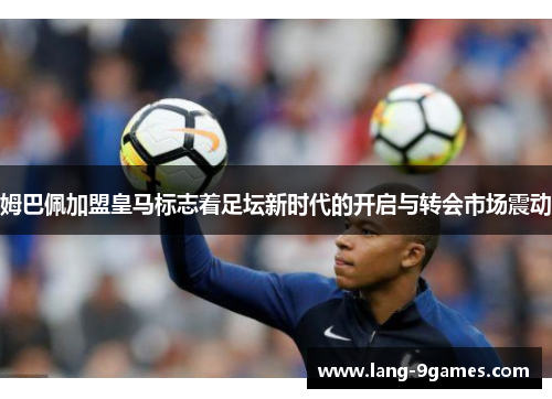 姆巴佩加盟皇马标志着足坛新时代的开启与转会市场震动 姆巴佩加盟皇马标志着足坛新时代的开启与转会市场震动