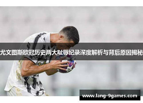 尤文图斯欧冠历史两大耻辱纪录深度解析与背后原因揭秘 尤文图斯欧冠历史两大耻辱纪录深度解析与背后原因揭秘