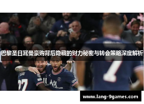 巴黎圣日耳曼豪购背后隐藏的财力秘密与转会策略深度解析