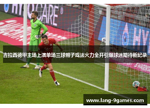 吉拉西德甲主场上演单场三球帽子戏法火力全开引爆球迷期待新纪录 吉拉西德甲主场上演单场三球帽子戏法火力全开引爆球迷期待新纪录